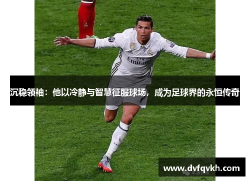 沉稳领袖：他以冷静与智慧征服球场，成为足球界的永恒传奇