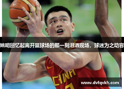 姚明回忆起离开篮球场的那一刻泪洒现场，球迷为之动容