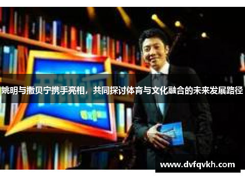 姚明与撒贝宁携手亮相，共同探讨体育与文化融合的未来发展路径