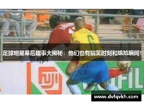 足球明星幕后趣事大揭秘：他们也有搞笑时刻和尴尬瞬间！