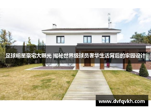 足球明星豪宅大曝光 揭秘世界级球员奢华生活背后的家园设计
