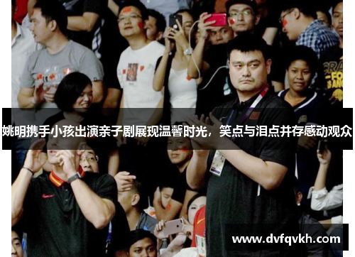 姚明携手小孩出演亲子剧展现温馨时光，笑点与泪点并存感动观众