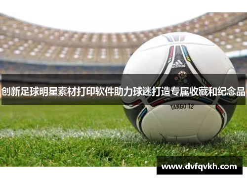 创新足球明星素材打印软件助力球迷打造专属收藏和纪念品