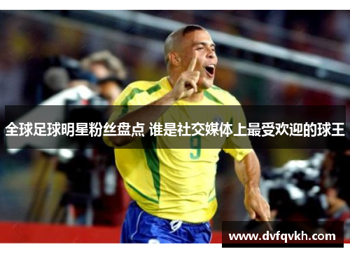 全球足球明星粉丝盘点 谁是社交媒体上最受欢迎的球王