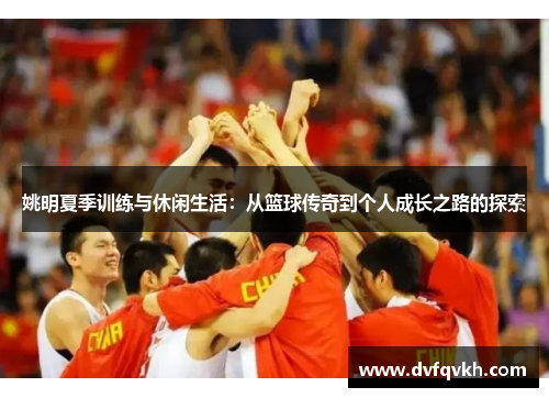 姚明夏季训练与休闲生活：从篮球传奇到个人成长之路的探索