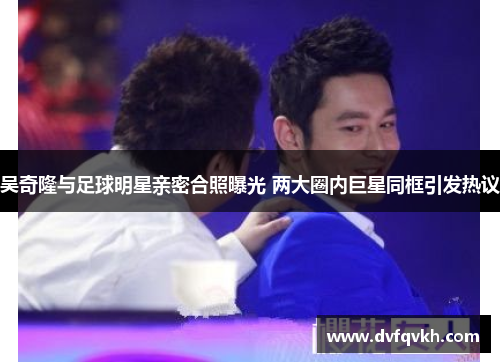 吴奇隆与足球明星亲密合照曝光 两大圈内巨星同框引发热议