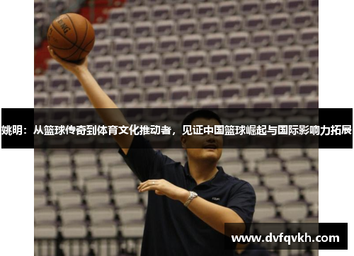 姚明：从篮球传奇到体育文化推动者，见证中国篮球崛起与国际影响力拓展