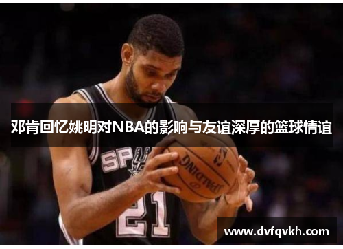 邓肯回忆姚明对NBA的影响与友谊深厚的篮球情谊