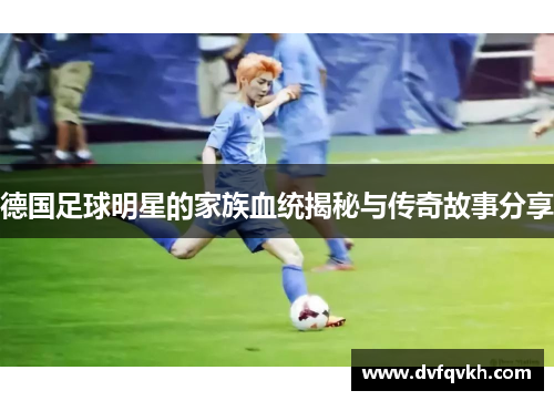 德国足球明星的家族血统揭秘与传奇故事分享