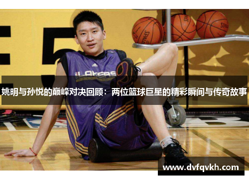 姚明与孙悦的巅峰对决回顾：两位篮球巨星的精彩瞬间与传奇故事