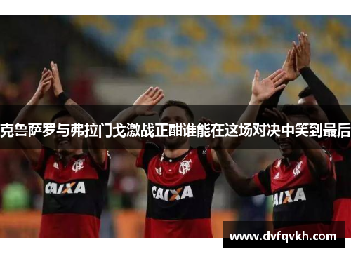 克鲁萨罗与弗拉门戈激战正酣谁能在这场对决中笑到最后