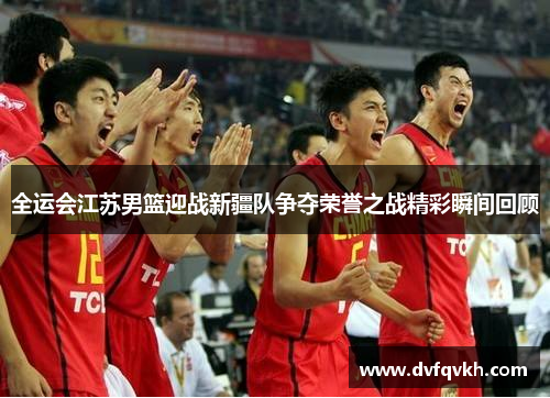 全运会江苏男篮迎战新疆队争夺荣誉之战精彩瞬间回顾