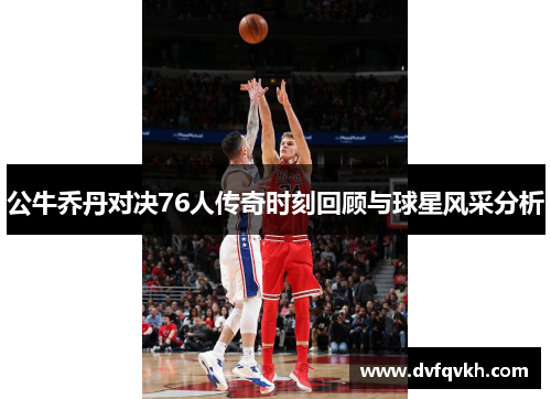 公牛乔丹对决76人传奇时刻回顾与球星风采分析